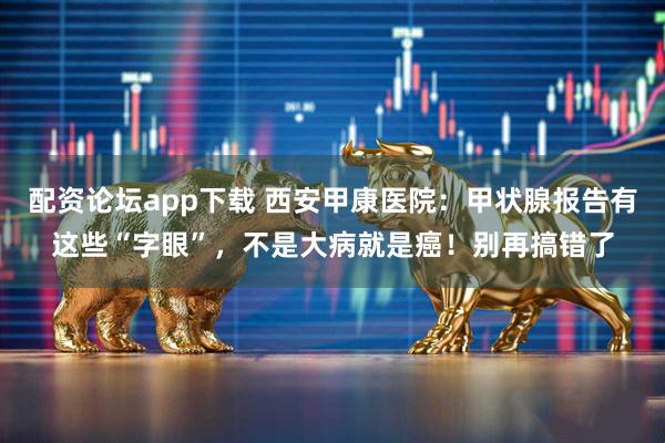 配资论坛app下载 西安甲康医院：甲状腺报告有这些“字眼”，不是大病就是癌！别再搞错了