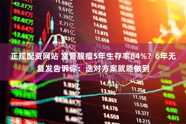 正规配资网站 室管膜瘤5年生存率84%？6年无复发告诉你：选对方案就能做到