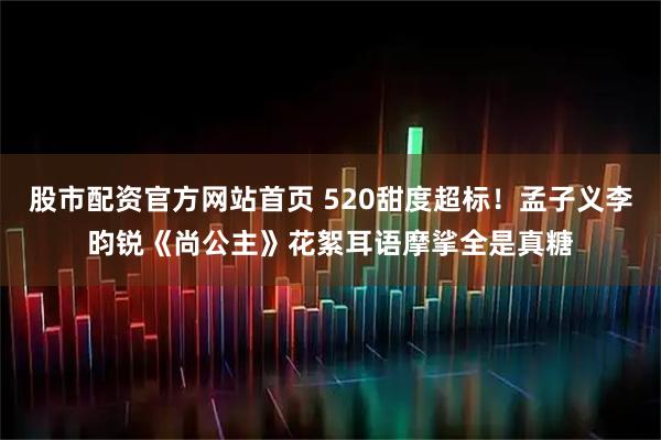 股市配资官方网站首页 520甜度超标！孟子义李昀锐《尚公主》花絮耳语摩挲全是真糖