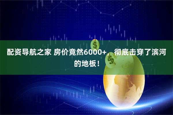 配资导航之家 房价竟然6000+，彻底击穿了滨河的地板！
