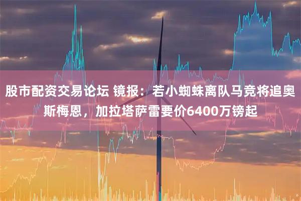 股市配资交易论坛 镜报：若小蜘蛛离队马竞将追奥斯梅恩，加拉塔萨雷要价6400万镑起