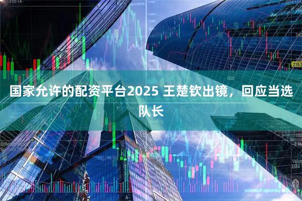 国家允许的配资平台2025 王楚钦出镜，回应当选队长