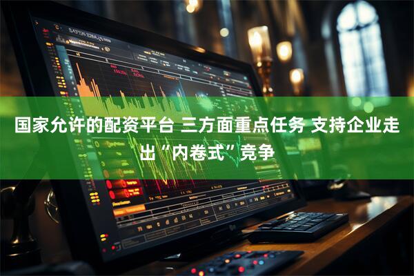 国家允许的配资平台 三方面重点任务 支持企业走出“内卷式”竞争