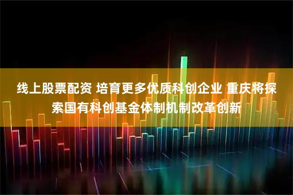 线上股票配资 培育更多优质科创企业 重庆将探索国有科创基金体制机制改革创新