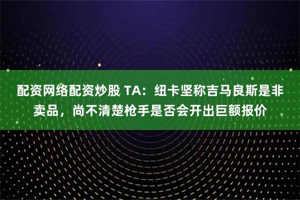配资网络配资炒股 TA：纽卡坚称吉马良斯是非卖品，尚不清楚枪手是否会开出巨额报价