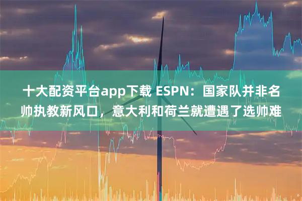十大配资平台app下载 ESPN：国家队并非名帅执教新风口，意大利和荷兰就遭遇了选帅难