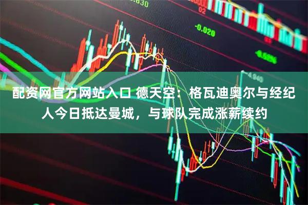 配资网官方网站入口 德天空：格瓦迪奥尔与经纪人今日抵达曼城，与球队完成涨薪续约