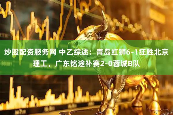 炒股配资服务网 中乙综述：青岛红狮6-1狂胜北京理工，广东铭途补赛2-0蓉城B队