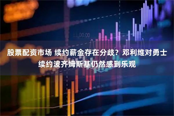股票配资市场 续约薪金存在分歧？邓利维对勇士续约波齐姆斯基仍然感到乐观