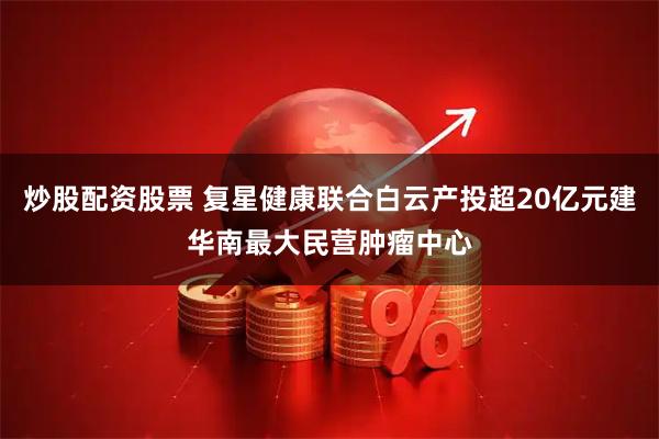 炒股配资股票 复星健康联合白云产投超20亿元建华南最大民营肿瘤中心