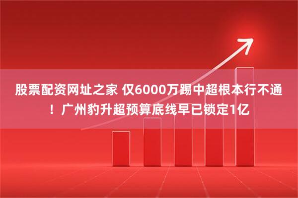 股票配资网址之家 仅6000万踢中超根本行不通！广州豹升超预算底线早已锁定1亿
