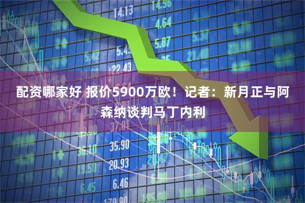配资哪家好 报价5900万欧！记者：新月正与阿森纳谈判马丁内利